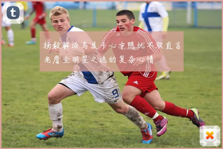杨毅解读乌度卡心中隐忧不敢直言老詹全明星之选的复杂心情
