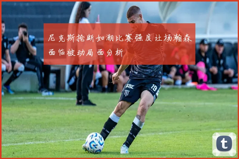 尼克斯抢断如潮比赛强度让杨瀚森面临被动局面分析