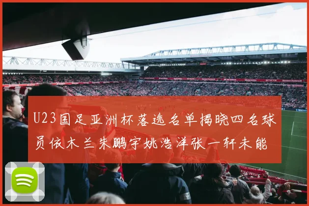 U23国足亚洲杯落选名单揭晓四名球员依木兰朱鹏宇姚浩洋张一轩未能入选