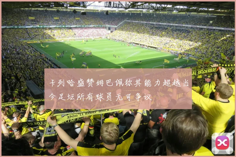 卡列哈盛赞姆巴佩称其能力超越当今足坛所有球员无可争议