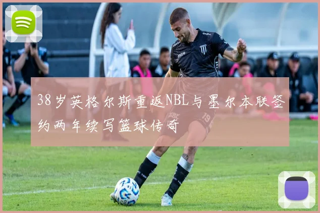 38岁英格尔斯重返NBL与墨尔本联签约两年续写篮球传奇