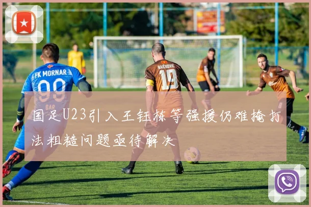 国足U23引入王钰栋等强援仍难掩打法粗糙问题亟待解决