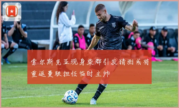 索尔斯克亚现身柴郡引发猜测或将重返曼联担任临时主帅