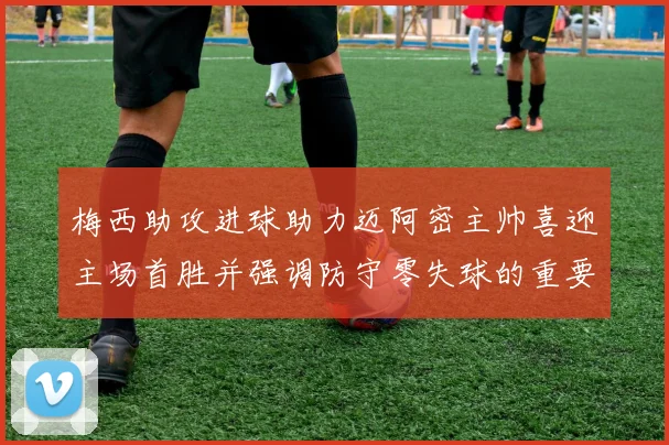 梅西助攻进球助力迈阿密主帅喜迎主场首胜并强调防守零失球的重要性