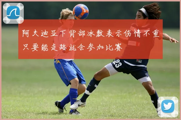 阿夫迪亚下背部冰敷表示伤情不重只要能走路就会参加比赛