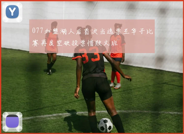 077加盟湖人后首次当选票王华子比赛再度空砍投票惜败文班