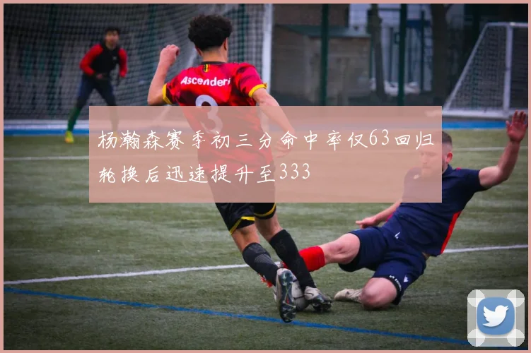 杨瀚森赛季初三分命中率仅63回归轮换后迅速提升至333