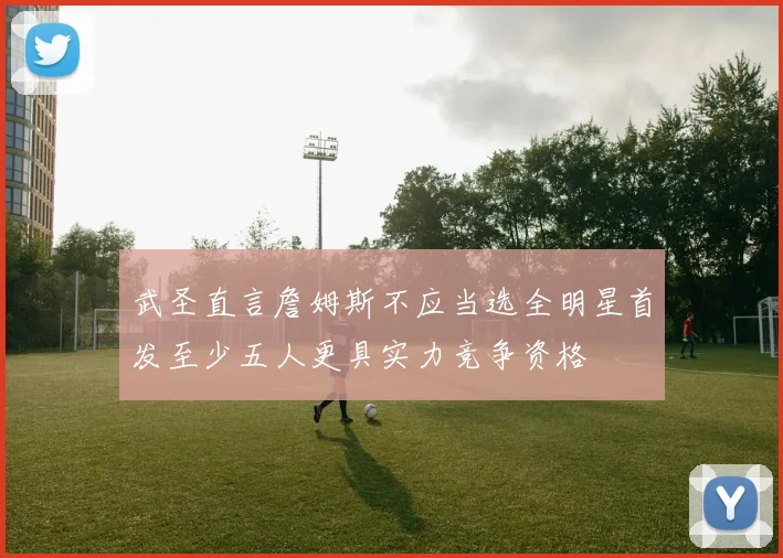 武圣直言詹姆斯不应当选全明星首发至少五人更具实力竞争资格