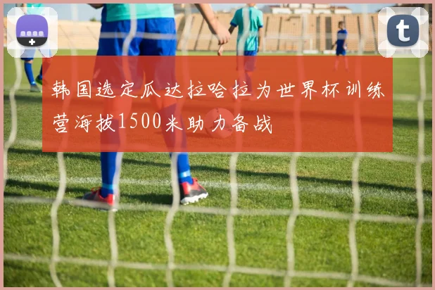 韩国选定瓜达拉哈拉为世界杯训练营海拔1500米助力备战