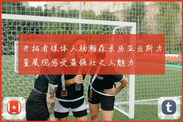 开拓者媒体人杨瀚森亲历亚当斯力量展现感受最强壮之人魅力