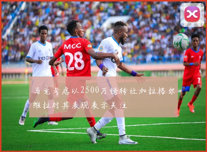 马竞考虑以2500万镑转让加拉格尔维拉对其表现表示关注