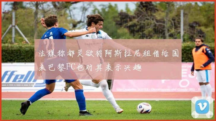 法媒称都灵欲将阿斯拉尼租借给国米巴黎FC也对其表示兴趣