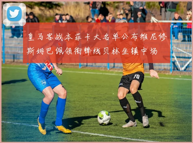 皇马客战本菲卡大名单公布维尼修斯姆巴佩领衔锋线贝林坐镇中场