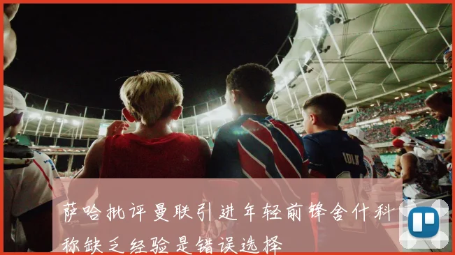 萨哈批评曼联引进年轻前锋舍什科称缺乏经验是错误选择