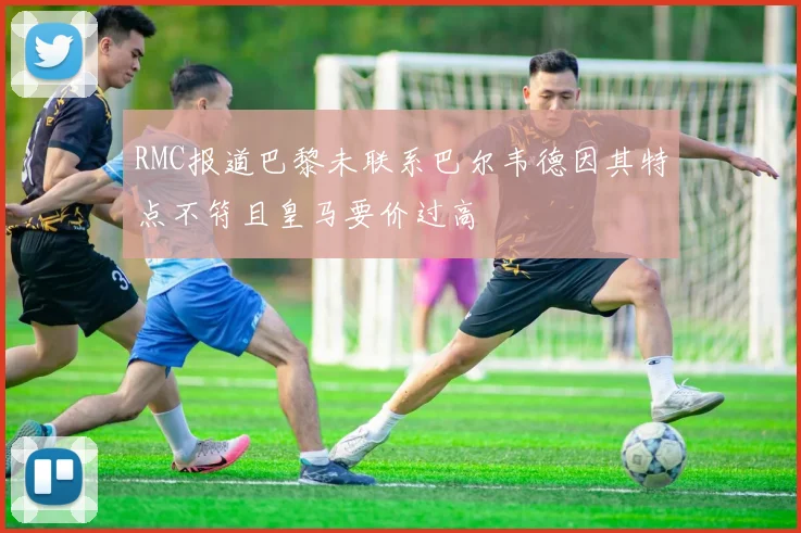 RMC报道巴黎未联系巴尔韦德因其特点不符且皇马要价过高