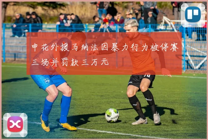 申花外援马纳法因暴力行为被停赛三场并罚款三万元