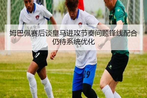 姆巴佩赛后谈皇马进攻节奏问题锋线配合仍待系统优化